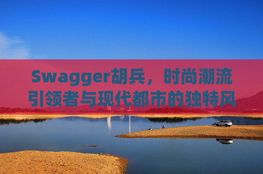 Swagger胡兵，时尚潮流引领者与现代都市的独特风采